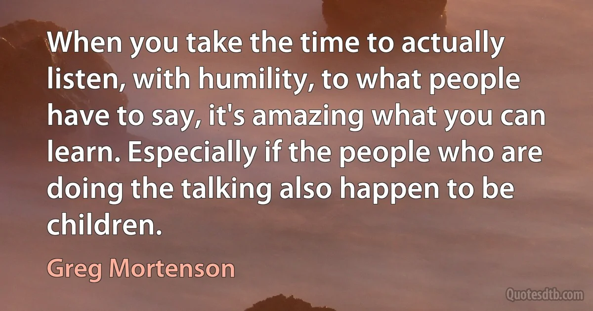 When you take the time to actually listen, with humility, to what people have to say, it's amazing what you can learn. Especially if the people who are doing the talking also happen to be children. (Greg Mortenson)