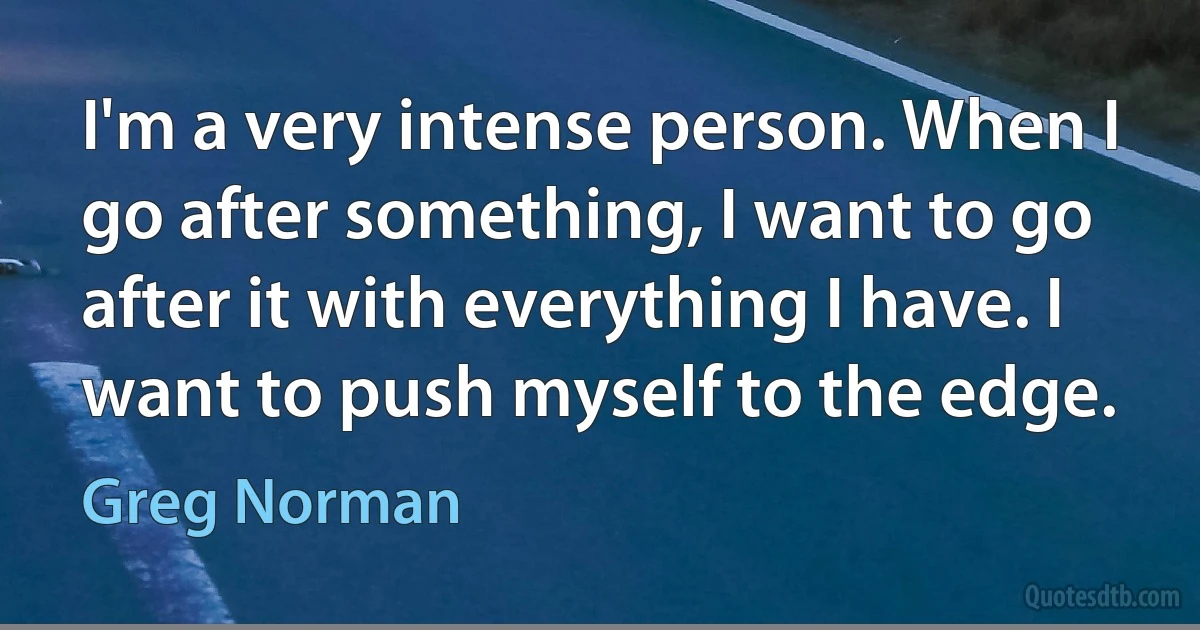 I'm a very intense person. When I go after something, I want to go after it with everything I have. I want to push myself to the edge. (Greg Norman)