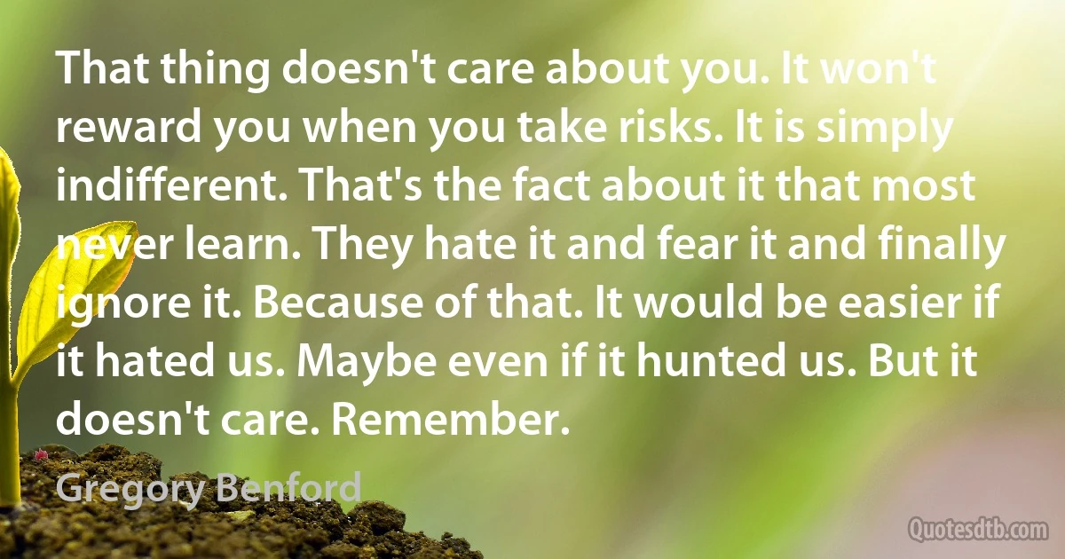 That thing doesn't care about you. It won't reward you when you take risks. It is simply indifferent. That's the fact about it that most never learn. They hate it and fear it and finally ignore it. Because of that. It would be easier if it hated us. Maybe even if it hunted us. But it doesn't care. Remember. (Gregory Benford)