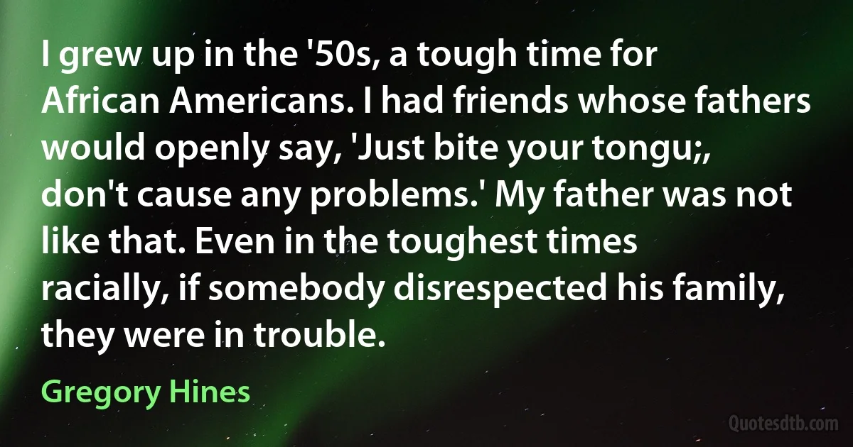 I grew up in the '50s, a tough time for African Americans. I had friends whose fathers would openly say, 'Just bite your tongu;, don't cause any problems.' My father was not like that. Even in the toughest times racially, if somebody disrespected his family, they were in trouble. (Gregory Hines)