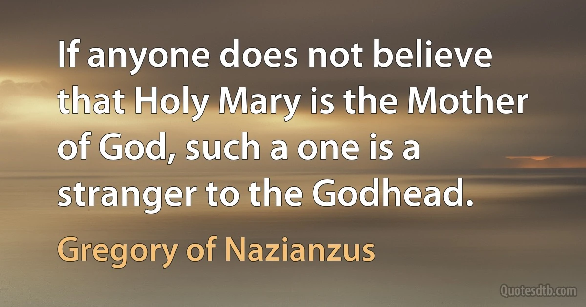 If anyone does not believe that Holy Mary is the Mother of God, such a one is a stranger to the Godhead. (Gregory of Nazianzus)