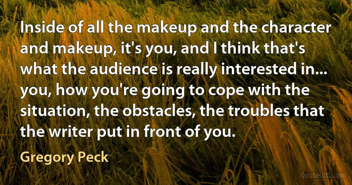 Inside of all the makeup and the character and makeup, it's you, and I think that's what the audience is really interested in... you, how you're going to cope with the situation, the obstacles, the troubles that the writer put in front of you. (Gregory Peck)