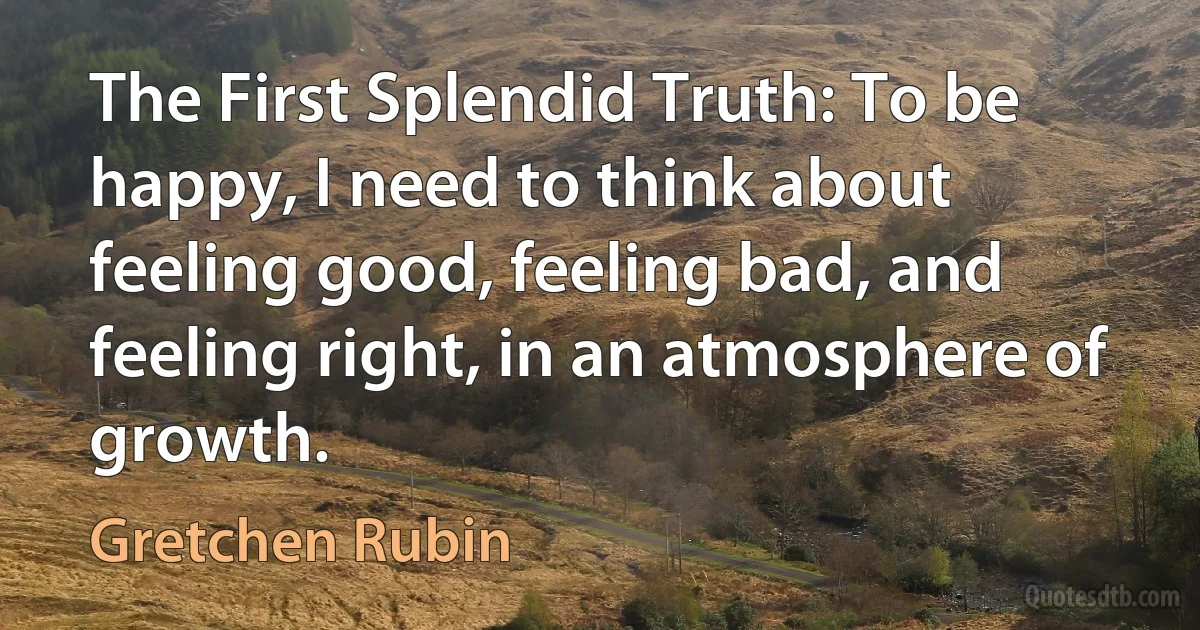 The First Splendid Truth: To be happy, I need to think about feeling good, feeling bad, and feeling right, in an atmosphere of growth. (Gretchen Rubin)