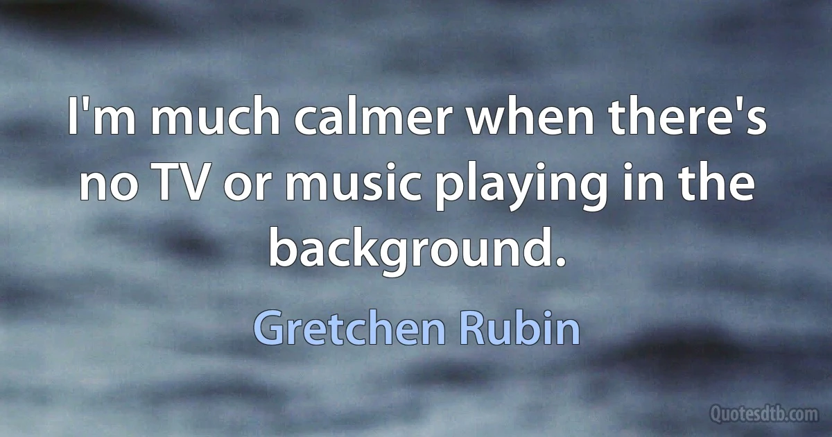 I'm much calmer when there's no TV or music playing in the background. (Gretchen Rubin)