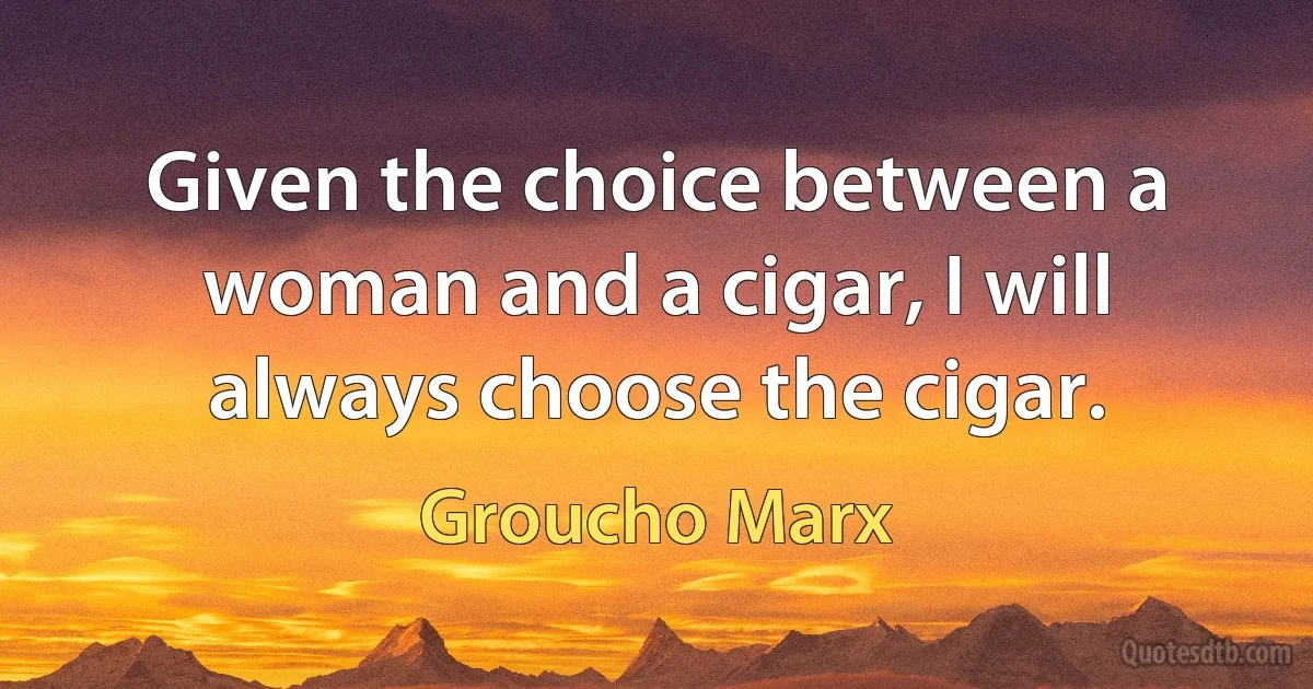 Given the choice between a woman and a cigar, I will always choose the cigar. (Groucho Marx)