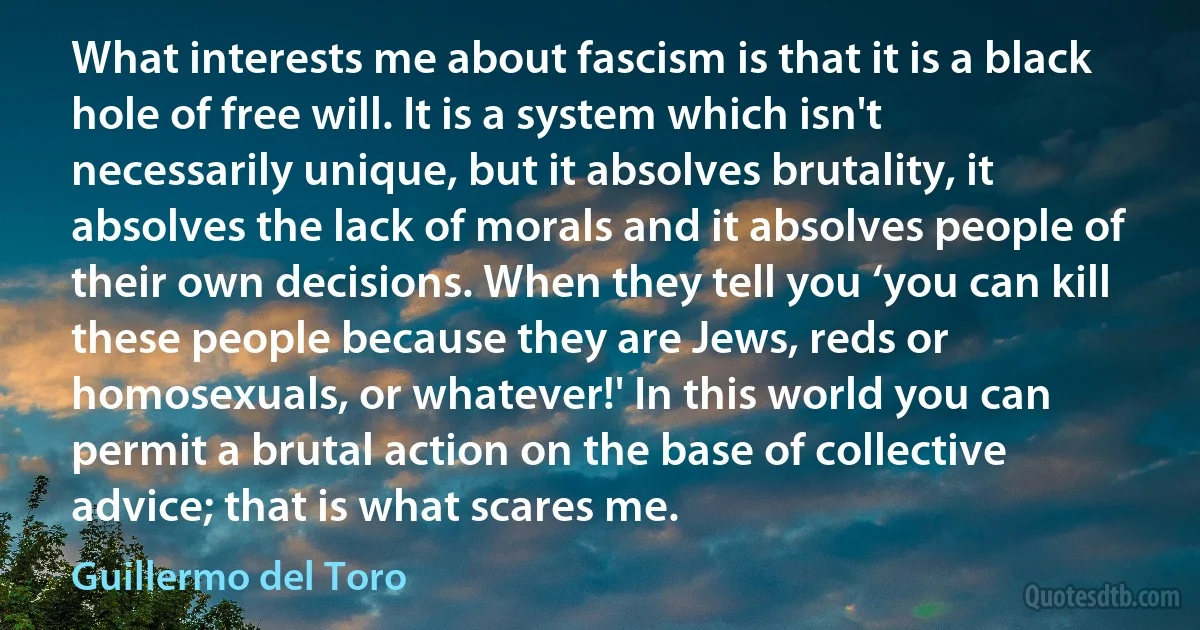 What interests me about fascism is that it is a black hole of free will. It is a system which isn't necessarily unique, but it absolves brutality, it absolves the lack of morals and it absolves people of their own decisions. When they tell you ‘you can kill these people because they are Jews, reds or homosexuals, or whatever!' In this world you can permit a brutal action on the base of collective advice; that is what scares me. (Guillermo del Toro)