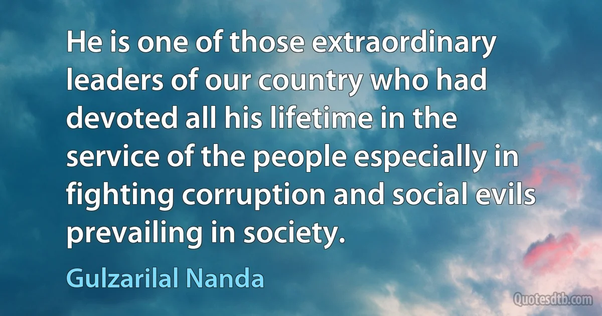 He is one of those extraordinary leaders of our country who had devoted all his lifetime in the service of the people especially in fighting corruption and social evils prevailing in society. (Gulzarilal Nanda)