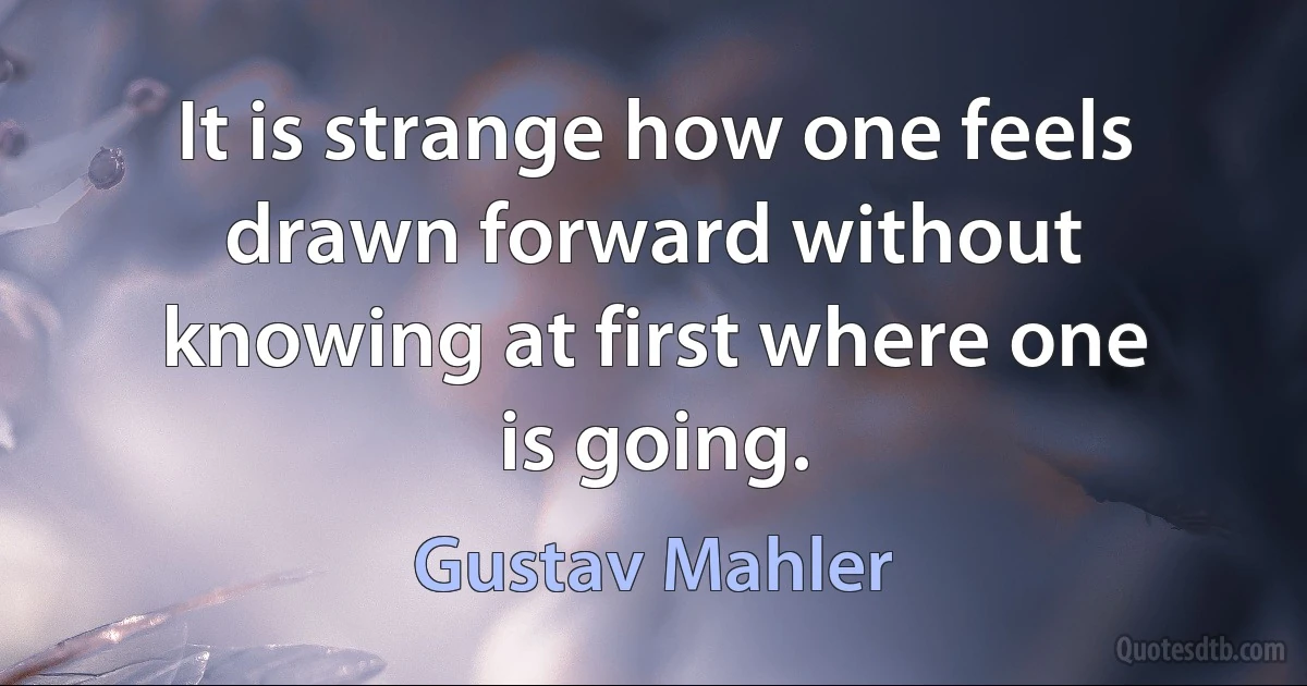 It is strange how one feels drawn forward without knowing at first where one is going. (Gustav Mahler)