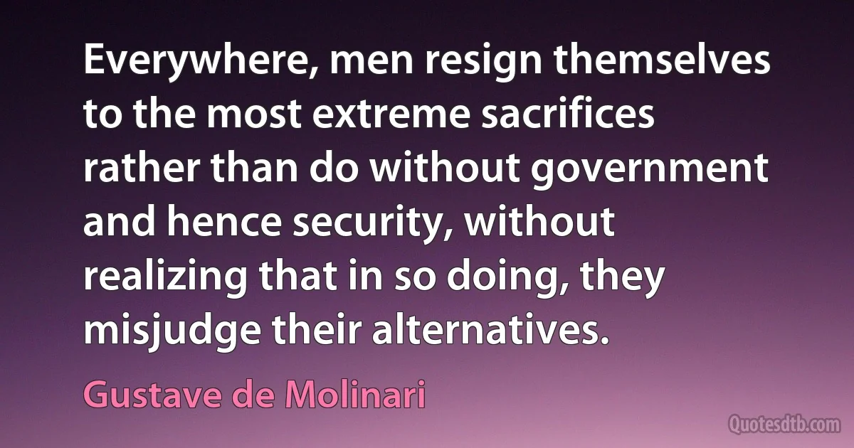 Everywhere, men resign themselves to the most extreme sacrifices rather than do without government and hence security, without realizing that in so doing, they misjudge their alternatives. (Gustave de Molinari)