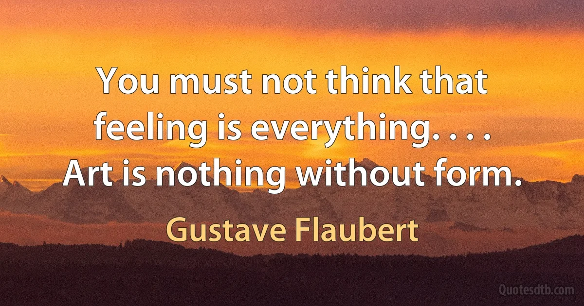 You must not think that feeling is everything. . . . Art is nothing without form. (Gustave Flaubert)