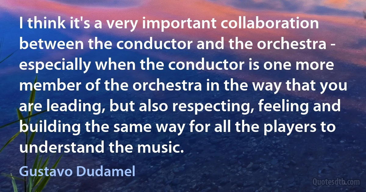 I think it's a very important collaboration between the conductor and the orchestra - especially when the conductor is one more member of the orchestra in the way that you are leading, but also respecting, feeling and building the same way for all the players to understand the music. (Gustavo Dudamel)