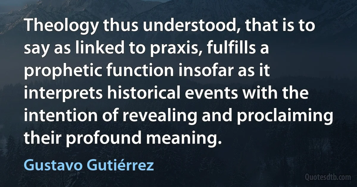 Theology thus understood, that is to say as linked to praxis, fulfills a prophetic function insofar as it interprets historical events with the intention of revealing and proclaiming their profound meaning. (Gustavo Gutiérrez)