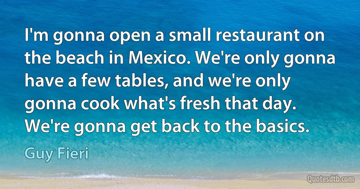 I'm gonna open a small restaurant on the beach in Mexico. We're only gonna have a few tables, and we're only gonna cook what's fresh that day. We're gonna get back to the basics. (Guy Fieri)