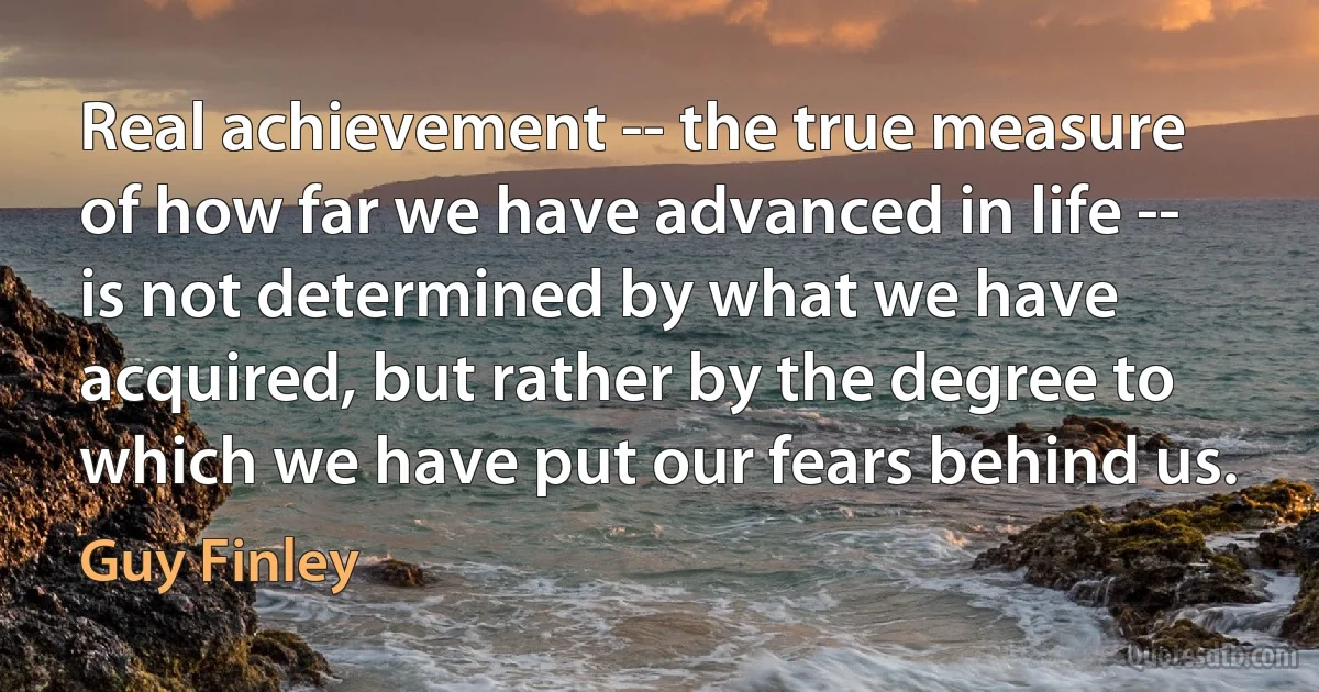 Real achievement -- the true measure of how far we have advanced in life -- is not determined by what we have acquired, but rather by the degree to which we have put our fears behind us. (Guy Finley)