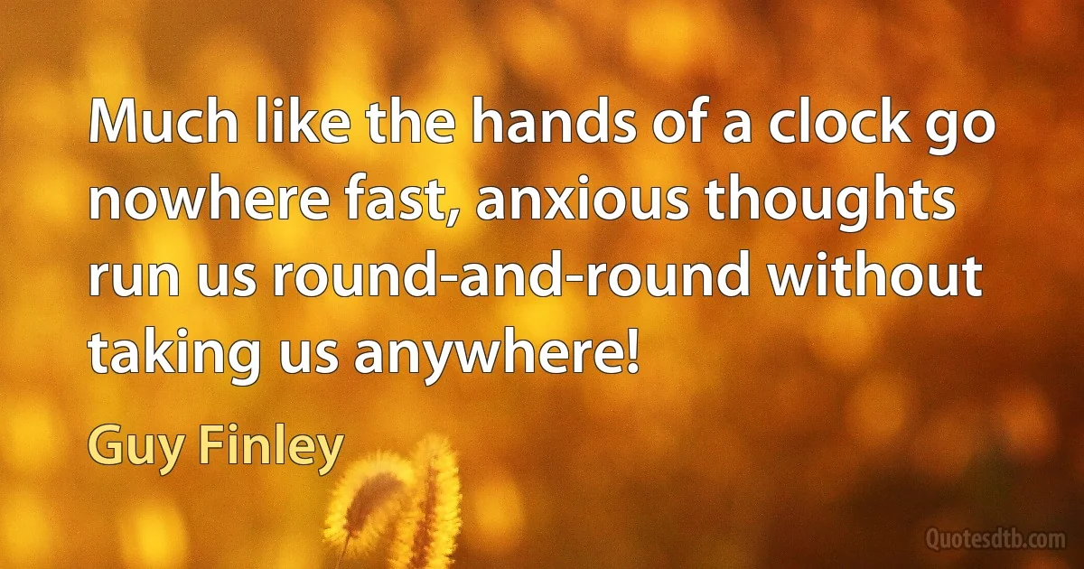 Much like the hands of a clock go nowhere fast, anxious thoughts run us round-and-round without taking us anywhere! (Guy Finley)