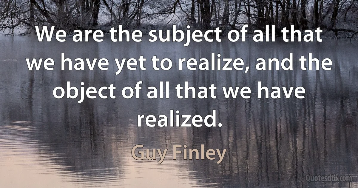 We are the subject of all that we have yet to realize, and the object of all that we have realized. (Guy Finley)