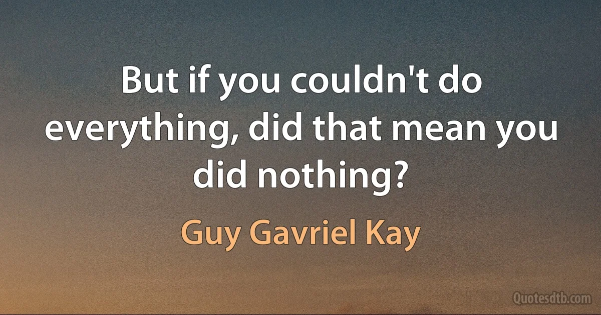 But if you couldn't do everything, did that mean you did nothing? (Guy Gavriel Kay)