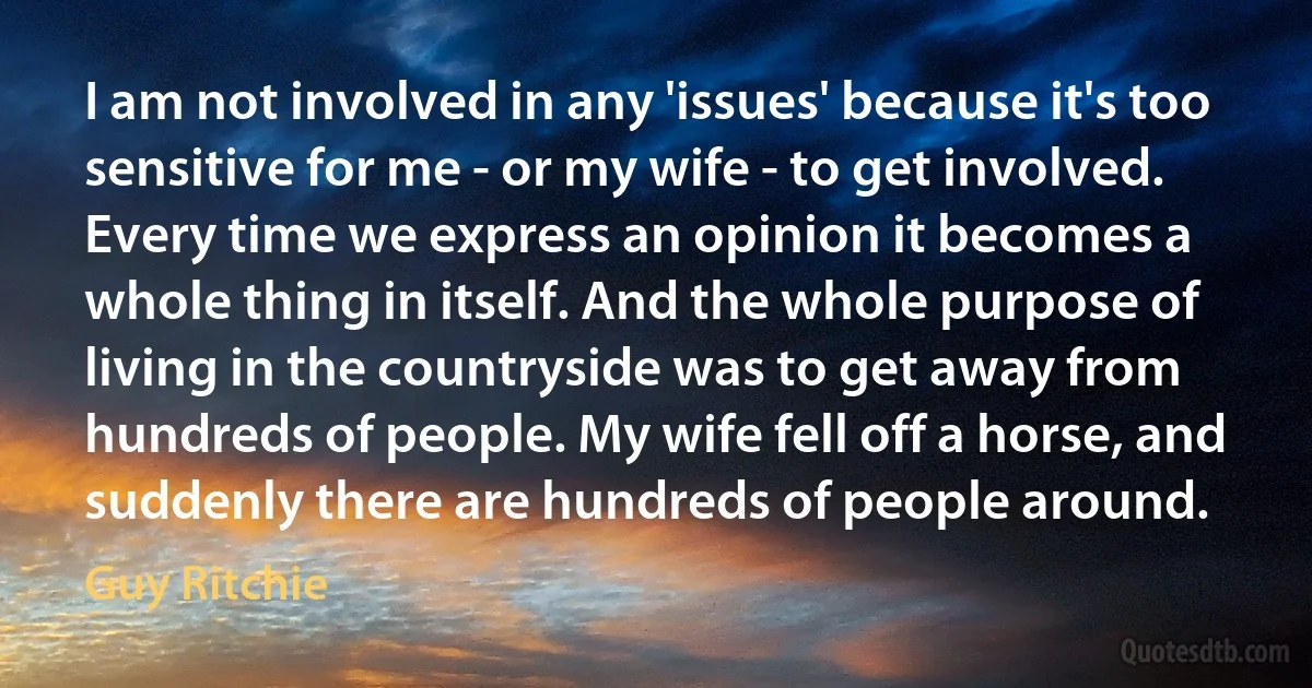 I am not involved in any 'issues' because it's too sensitive for me - or my wife - to get involved. Every time we express an opinion it becomes a whole thing in itself. And the whole purpose of living in the countryside was to get away from hundreds of people. My wife fell off a horse, and suddenly there are hundreds of people around. (Guy Ritchie)