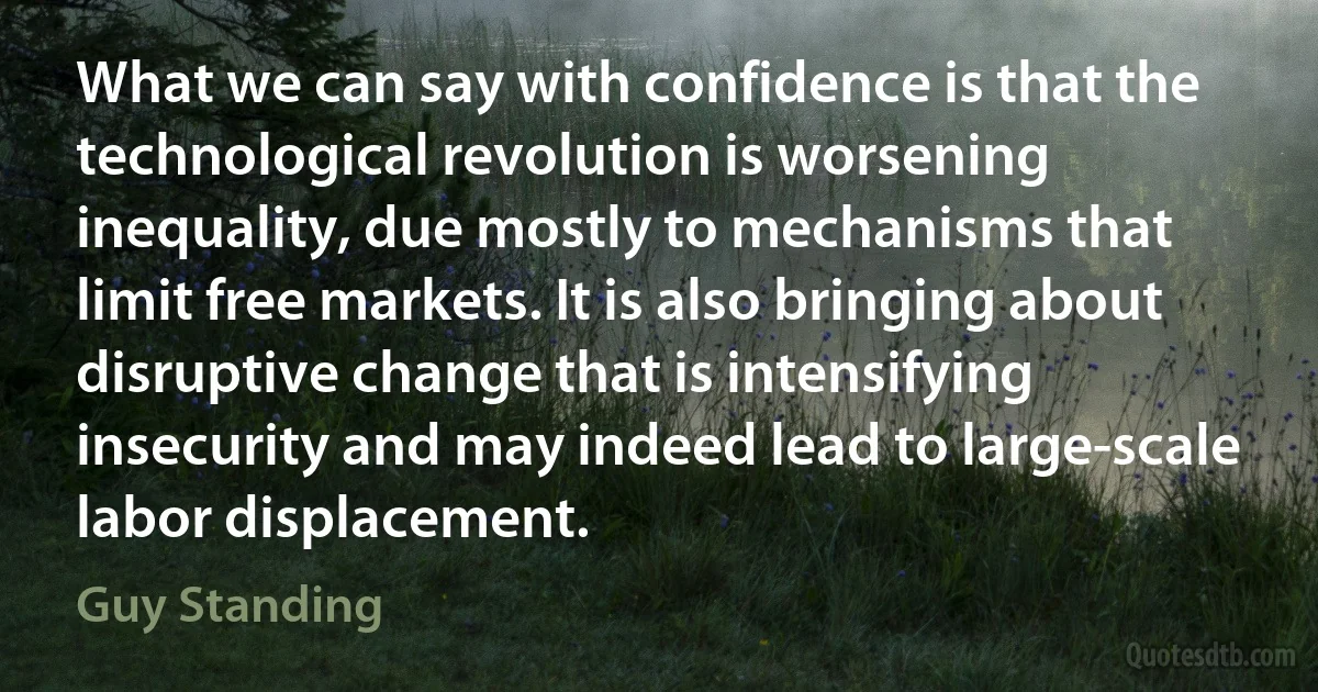 What we can say with confidence is that the technological revolution is worsening inequality, due mostly to mechanisms that limit free markets. It is also bringing about disruptive change that is intensifying insecurity and may indeed lead to large-scale labor displacement. (Guy Standing)