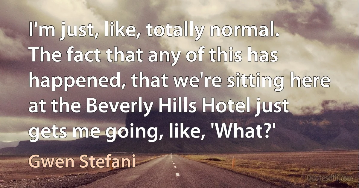 I'm just, like, totally normal. The fact that any of this has happened, that we're sitting here at the Beverly Hills Hotel just gets me going, like, 'What?' (Gwen Stefani)