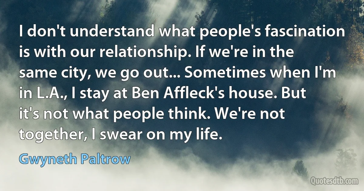 I don't understand what people's fascination is with our relationship. If we're in the same city, we go out... Sometimes when I'm in L.A., I stay at Ben Affleck's house. But it's not what people think. We're not together, I swear on my life. (Gwyneth Paltrow)