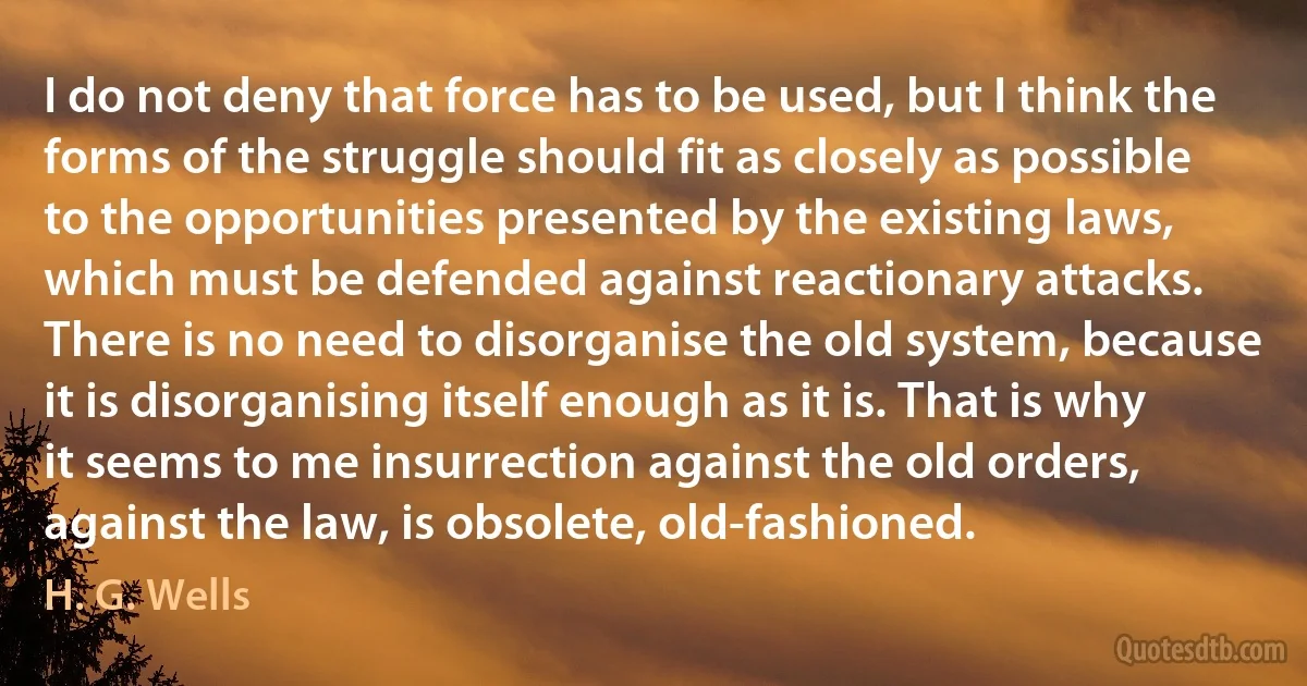 I do not deny that force has to be used, but I think the forms of the struggle should fit as closely as possible to the opportunities presented by the existing laws, which must be defended against reactionary attacks. There is no need to disorganise the old system, because it is disorganising itself enough as it is. That is why it seems to me insurrection against the old orders, against the law, is obsolete, old-fashioned. (H. G. Wells)