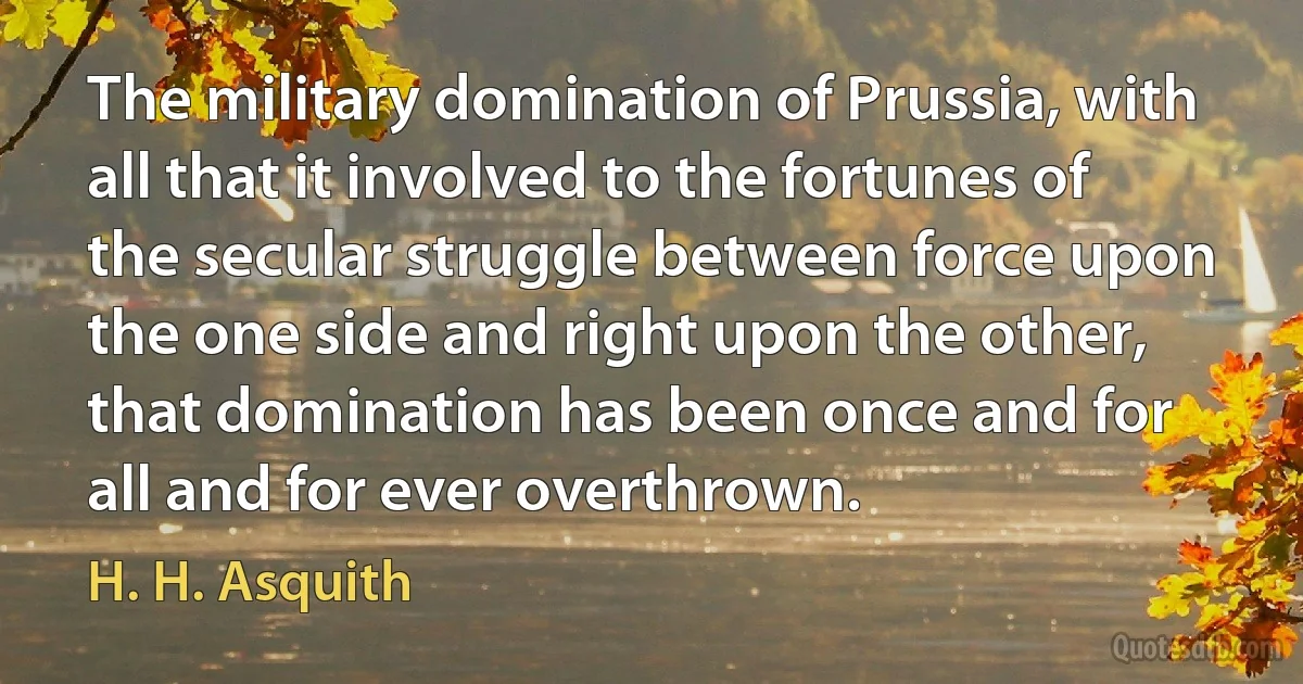 The military domination of Prussia, with all that it involved to the fortunes of the secular struggle between force upon the one side and right upon the other, that domination has been once and for all and for ever overthrown. (H. H. Asquith)