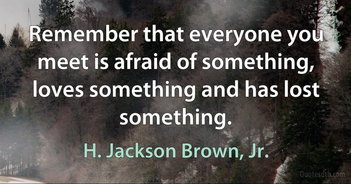 Remember that everyone you meet is afraid of something, loves something and has lost something. (H. Jackson Brown, Jr.)