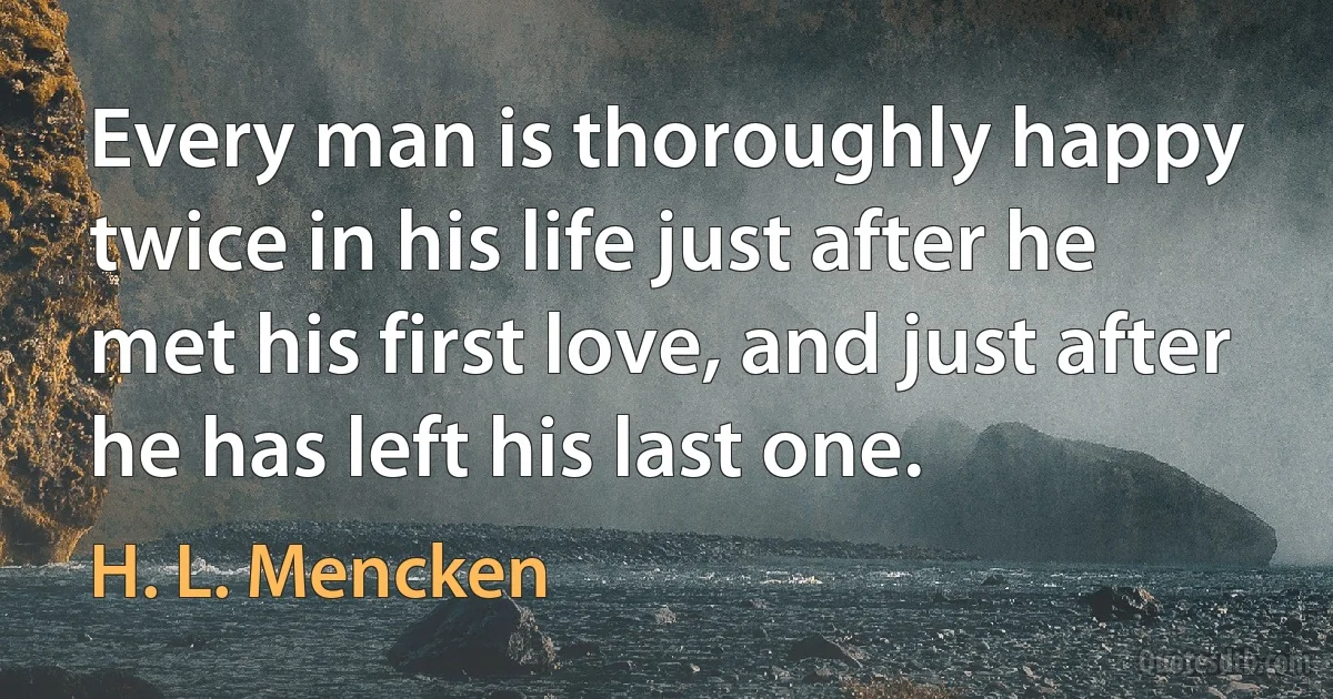 Every man is thoroughly happy twice in his life just after he met his first love, and just after he has left his last one. (H. L. Mencken)