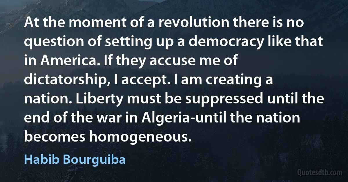 At the moment of a revolution there is no question of setting up a democracy like that in America. If they accuse me of dictatorship, I accept. I am creating a nation. Liberty must be suppressed until the end of the war in Algeria-until the nation becomes homogeneous. (Habib Bourguiba)