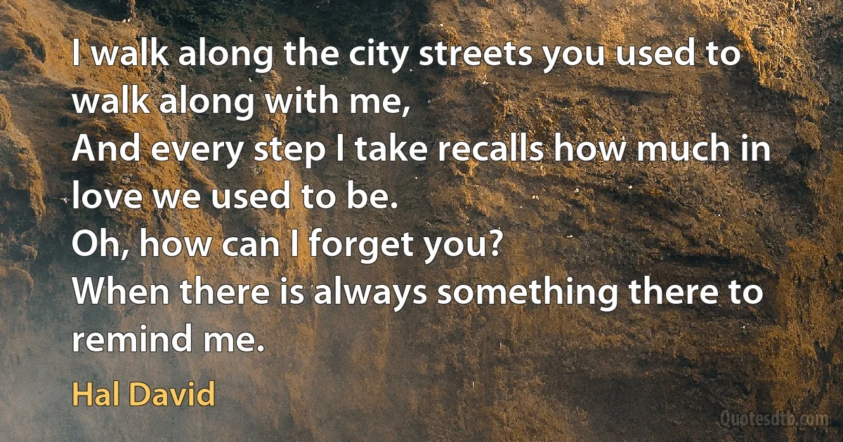 I walk along the city streets you used to walk along with me,
And every step I take recalls how much in love we used to be.
Oh, how can I forget you?
When there is always something there to remind me. (Hal David)