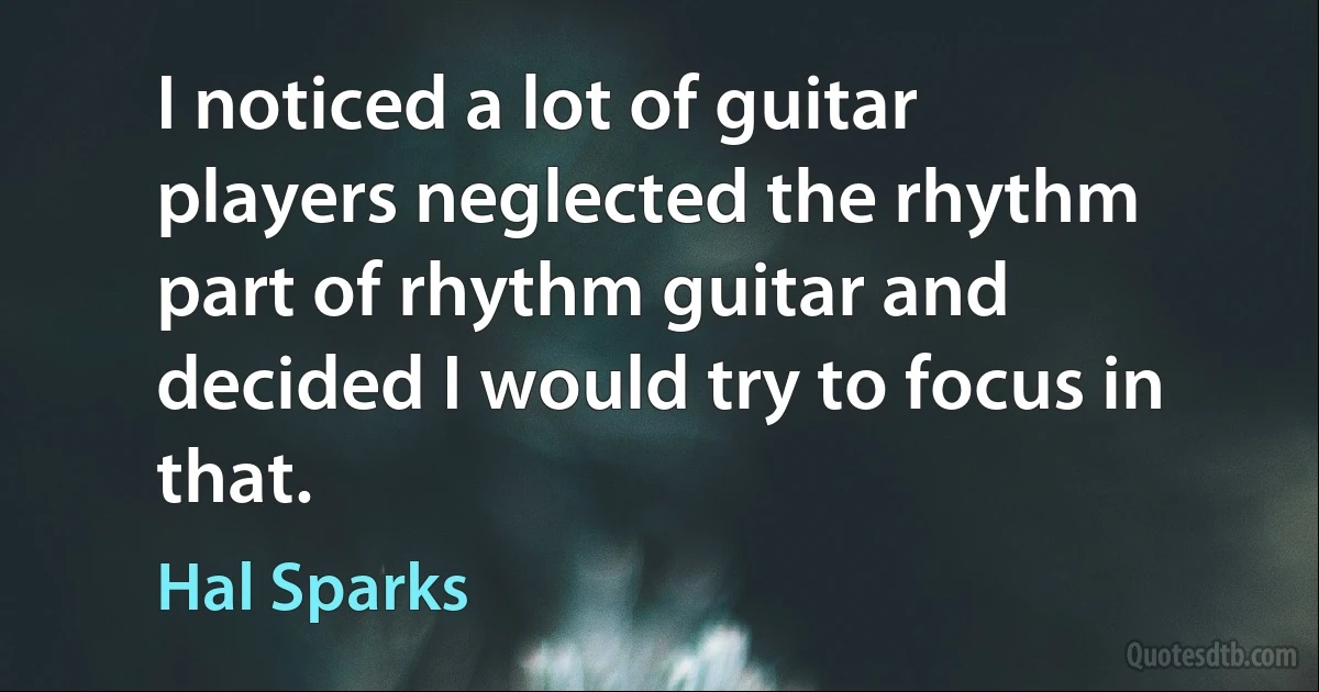 I noticed a lot of guitar players neglected the rhythm part of rhythm guitar and decided I would try to focus in that. (Hal Sparks)