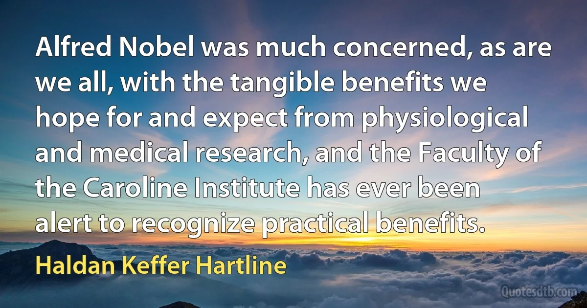 Alfred Nobel was much concerned, as are we all, with the tangible benefits we hope for and expect from physiological and medical research, and the Faculty of the Caroline Institute has ever been alert to recognize practical benefits. (Haldan Keffer Hartline)