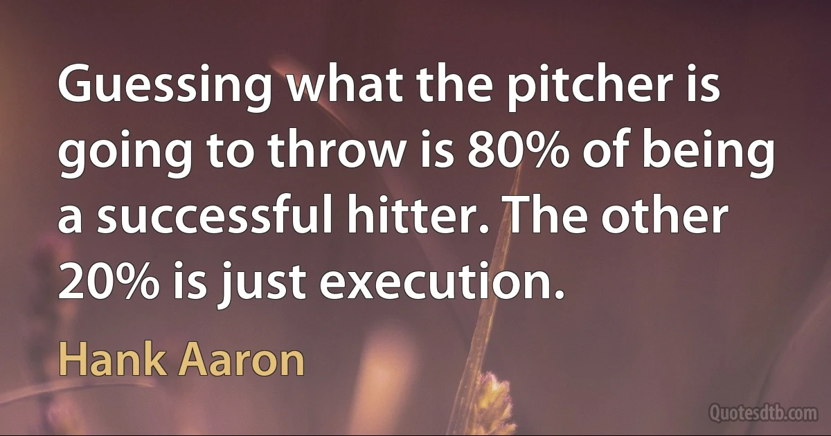 Guessing what the pitcher is going to throw is 80% of being a successful hitter. The other 20% is just execution. (Hank Aaron)