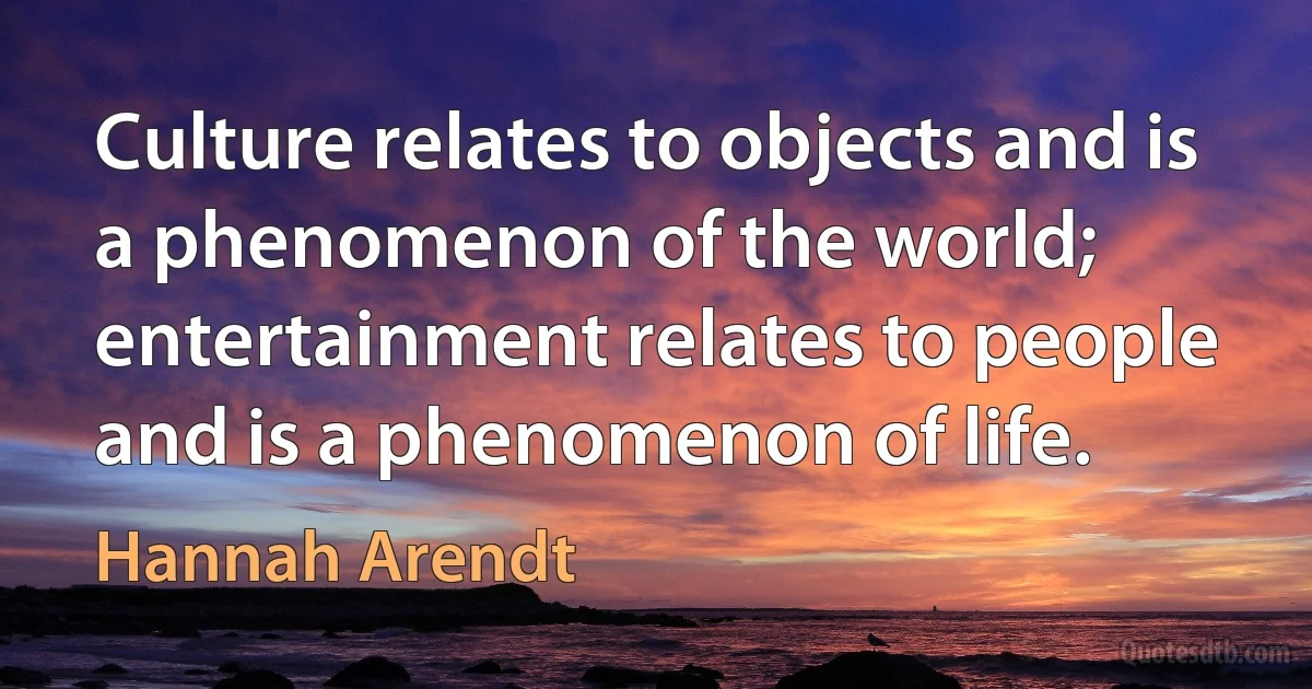 Culture relates to objects and is a phenomenon of the world; entertainment relates to people and is a phenomenon of life. (Hannah Arendt)