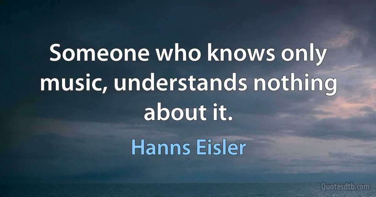 Someone who knows only music, understands nothing about it. (Hanns Eisler)