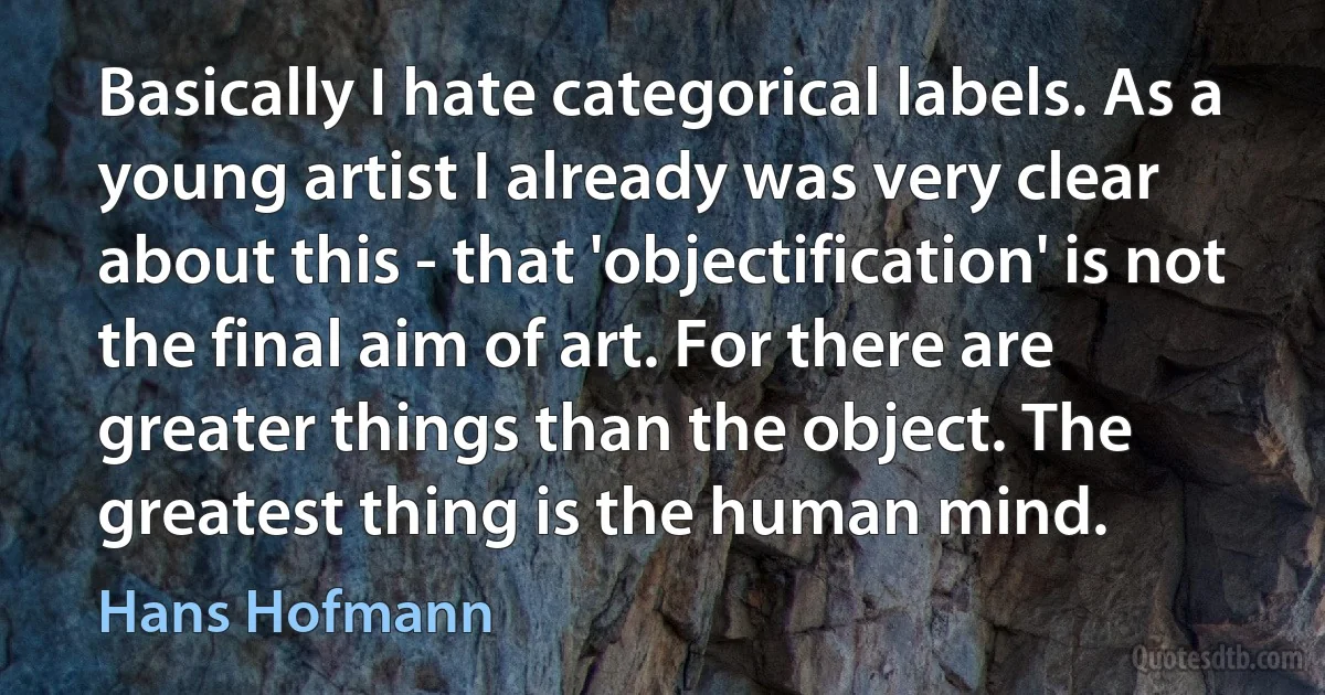 Basically I hate categorical labels. As a young artist I already was very clear about this - that 'objectification' is not the final aim of art. For there are greater things than the object. The greatest thing is the human mind. (Hans Hofmann)