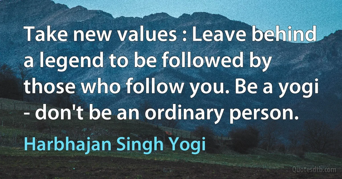 Take new values : Leave behind a legend to be followed by those who follow you. Be a yogi - don't be an ordinary person. (Harbhajan Singh Yogi)