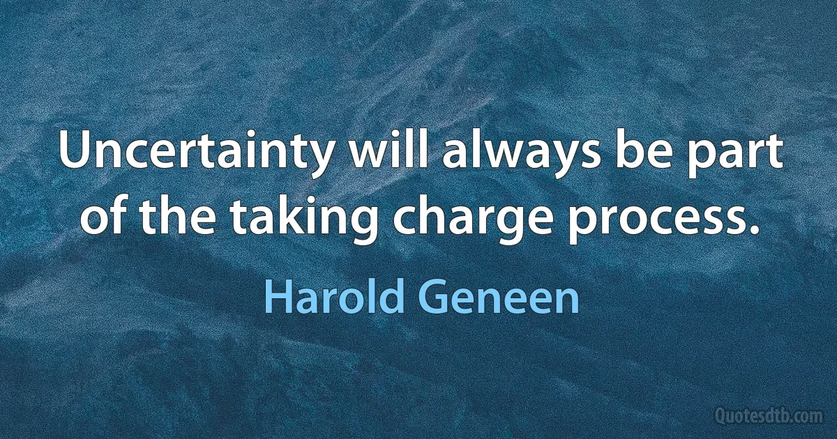 Uncertainty will always be part of the taking charge process. (Harold Geneen)