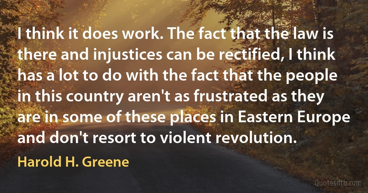 I think it does work. The fact that the law is there and injustices can be rectified, I think has a lot to do with the fact that the people in this country aren't as frustrated as they are in some of these places in Eastern Europe and don't resort to violent revolution. (Harold H. Greene)