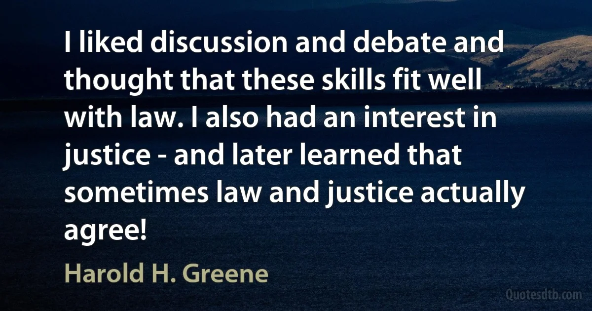 I liked discussion and debate and thought that these skills fit well with law. I also had an interest in justice - and later learned that sometimes law and justice actually agree! (Harold H. Greene)