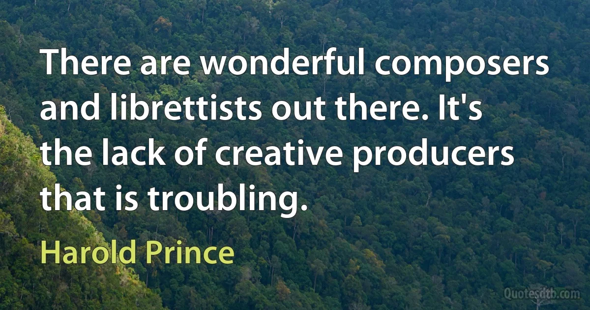 There are wonderful composers and librettists out there. It's the lack of creative producers that is troubling. (Harold Prince)