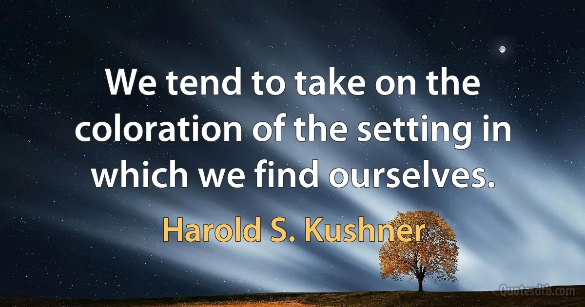 We tend to take on the coloration of the setting in which we find ourselves. (Harold S. Kushner)