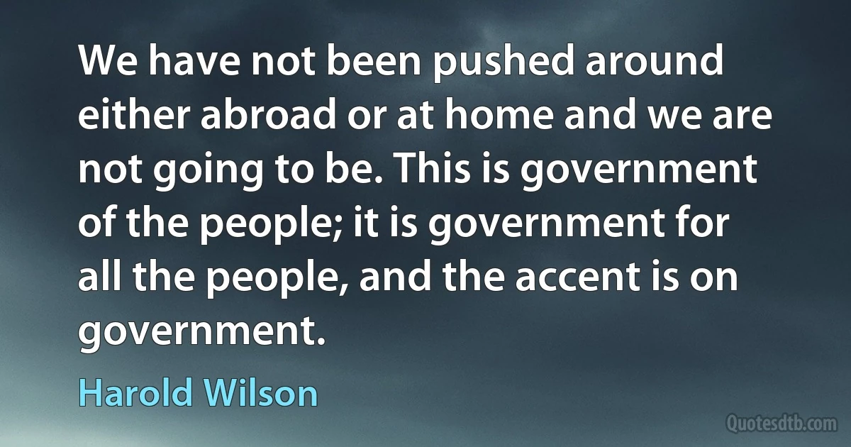 We have not been pushed around either abroad or at home and we are not going to be. This is government of the people; it is government for all the people, and the accent is on government. (Harold Wilson)