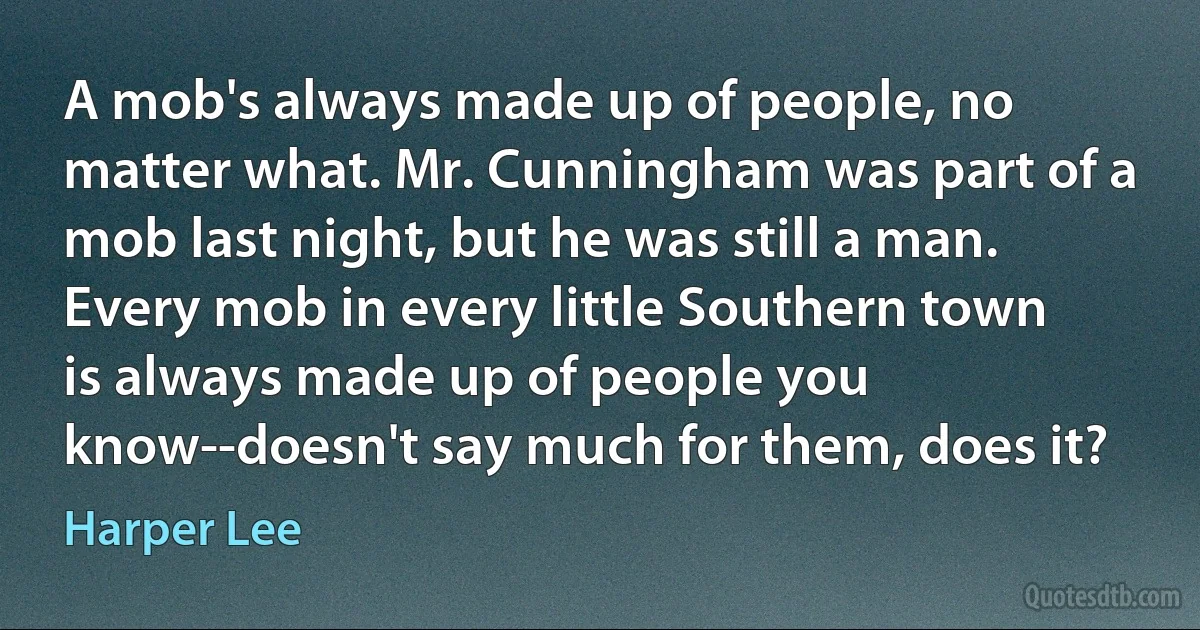 A mob's always made up of people, no matter what. Mr. Cunningham was part of a mob last night, but he was still a man. Every mob in every little Southern town is always made up of people you know--doesn't say much for them, does it? (Harper Lee)