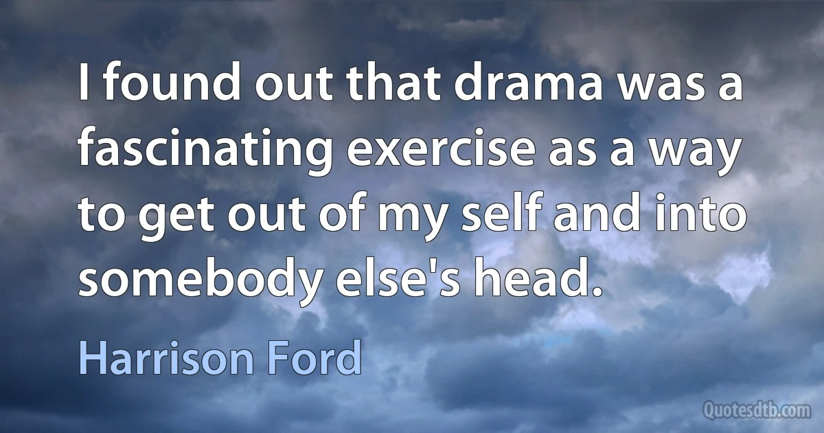 I found out that drama was a fascinating exercise as a way to get out of my self and into somebody else's head. (Harrison Ford)