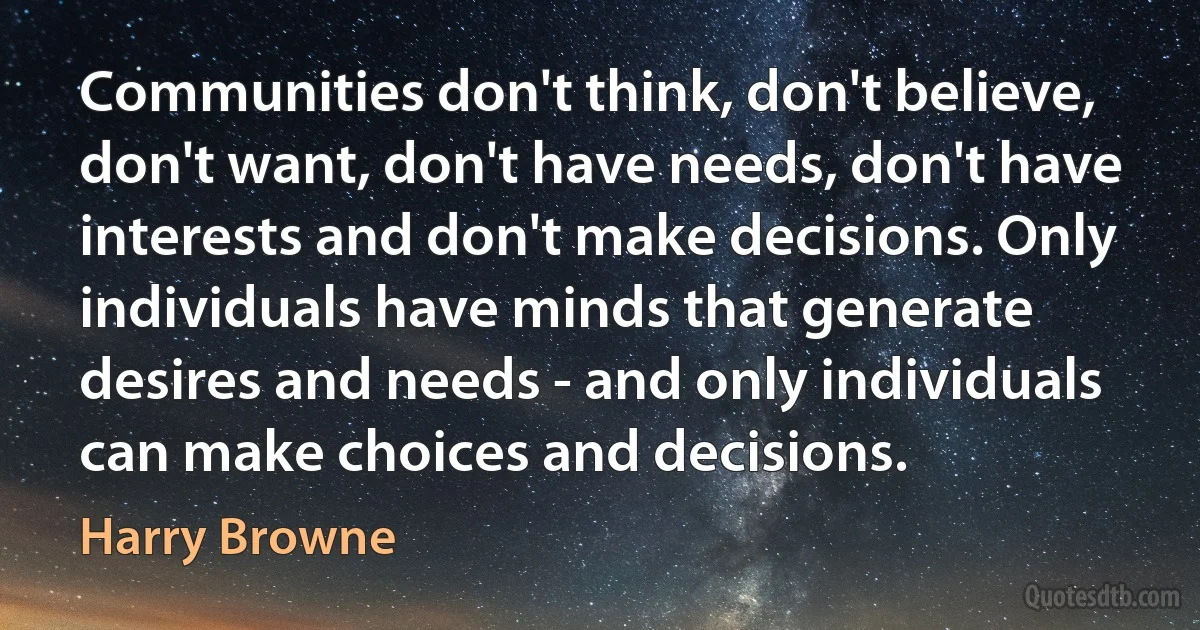 Communities don't think, don't believe, don't want, don't have needs, don't have interests and don't make decisions. Only individuals have minds that generate desires and needs - and only individuals can make choices and decisions. (Harry Browne)