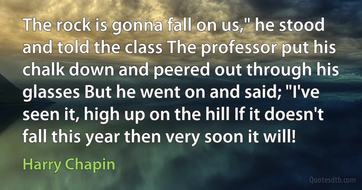 The rock is gonna fall on us," he stood and told the class The professor put his chalk down and peered out through his glasses But he went on and said; "I've seen it, high up on the hill If it doesn't fall this year then very soon it will! (Harry Chapin)