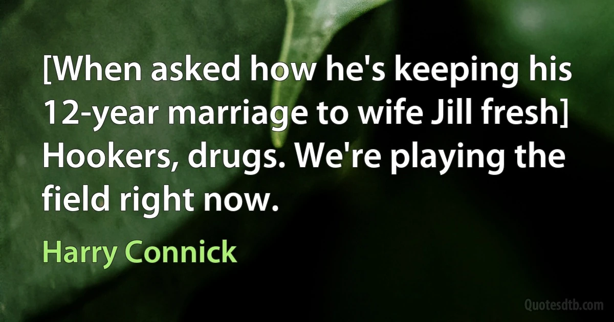 [When asked how he's keeping his 12-year marriage to wife Jill fresh] Hookers, drugs. We're playing the field right now. (Harry Connick)