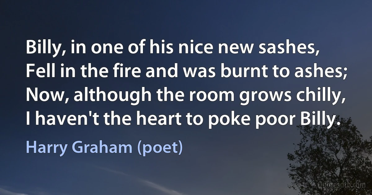 Billy, in one of his nice new sashes,
Fell in the fire and was burnt to ashes;
Now, although the room grows chilly,
I haven't the heart to poke poor Billy. (Harry Graham (poet))